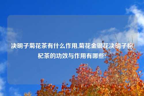 决明子菊花茶有什么作用,菊花金银花决明子枸杞茶的功效与作用有哪些?
