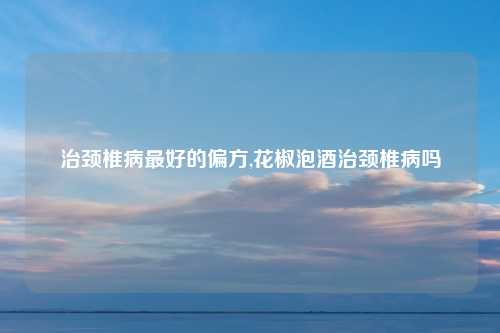 治颈椎病最好的偏方,花椒泡酒治颈椎病吗