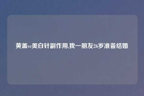 黄盖vc美白针副作用,我一朋友26岁准备结婚