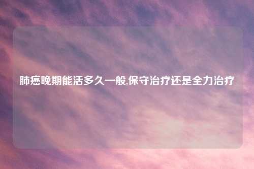 肺癌晚期能活多久一般,保守治疗还是全力治疗