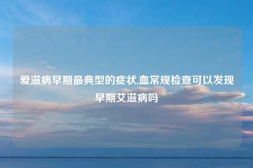 爱滋病早期最典型的症状,血常规检查可以发现早期艾滋病吗
