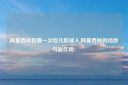 阿莫西林胶囊一次吃几粒成人,阿莫西林的功效与副作用?