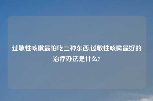 过敏性咳嗽最怕吃三种东西,过敏性咳嗽最好的治疗办法是什么?