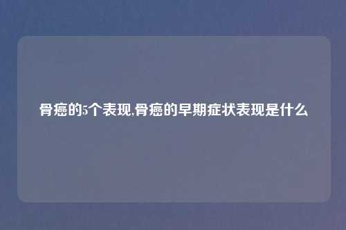 骨癌的5个表现,骨癌的早期症状表现是什么
