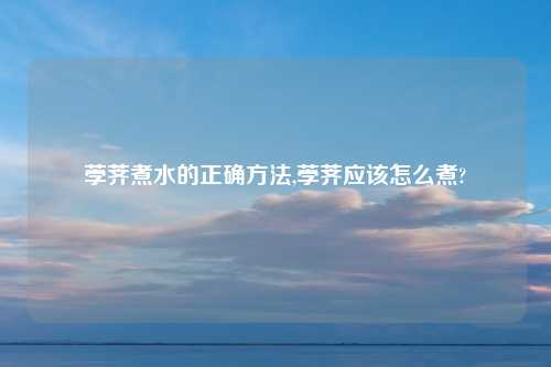 荸荠煮水的正确方法,荸荠应该怎么煮?