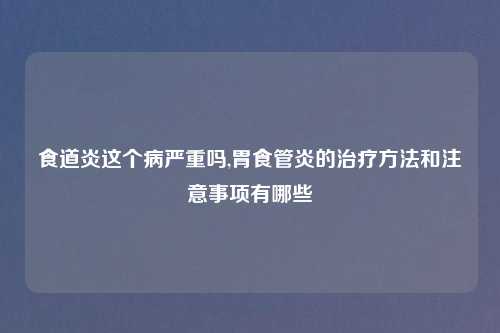 食道炎这个病严重吗,胃食管炎的治疗方法和注意事项有哪些