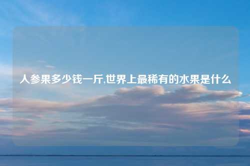 人参果多少钱一斤,世界上最稀有的水果是什么