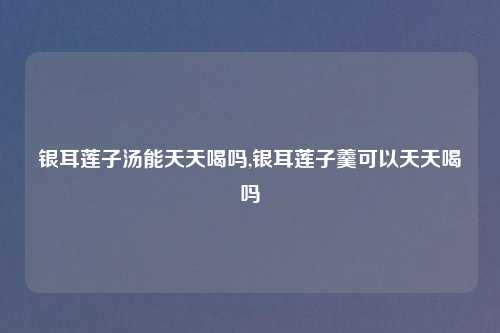 银耳莲子汤能天天喝吗,银耳莲子羹可以天天喝吗