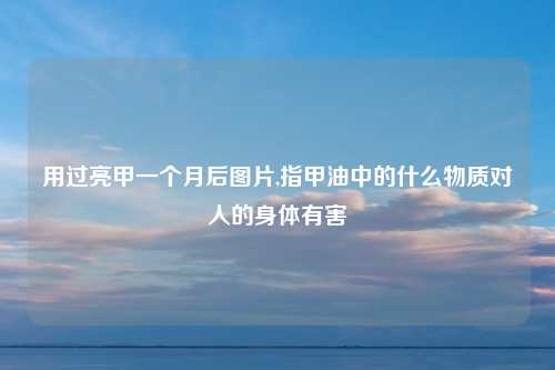 用过亮甲一个月后图片,指甲油中的什么物质对人的身体有害