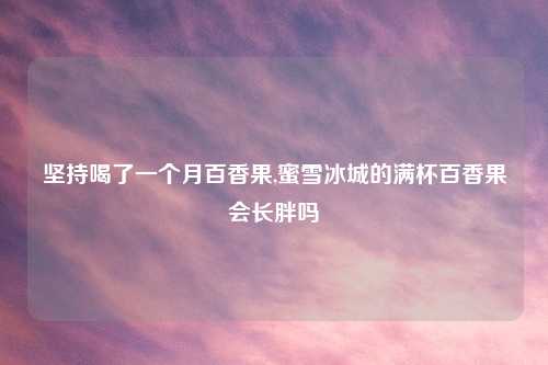 坚持喝了一个月百香果,蜜雪冰城的满杯百香果会长胖吗