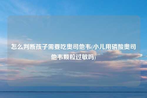 怎么判断孩子需要吃奥司他韦(小儿用磷酸奥司他韦颗粒过敏吗)