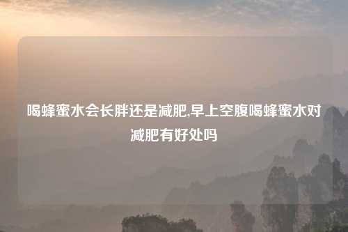 喝蜂蜜水会长胖还是减肥,早上空腹喝蜂蜜水对减肥有好处吗