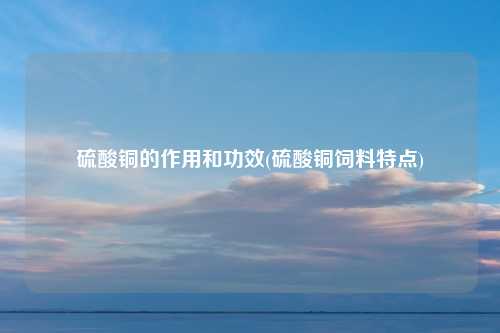 硫酸铜的作用和功效(硫酸铜饲料特点)
