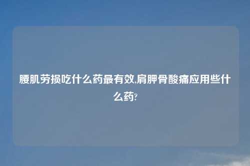 腰肌劳损吃什么药最有效,肩胛骨酸痛应用些什么药?