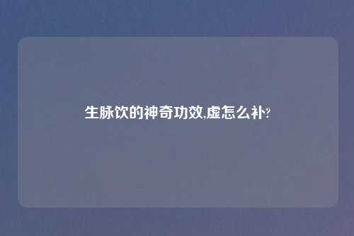 生脉饮的神奇功效,虚怎么补?