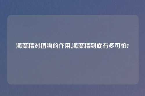 海藻精对植物的作用,海藻精到底有多可怕?
