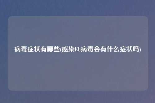 病毒症状有哪些(感染Eb病毒会有什么症状吗)