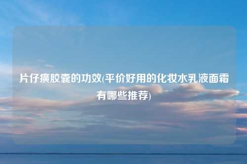 片仔癀胶囊的功效(平价好用的化妆水乳液面霜有哪些推荐)
