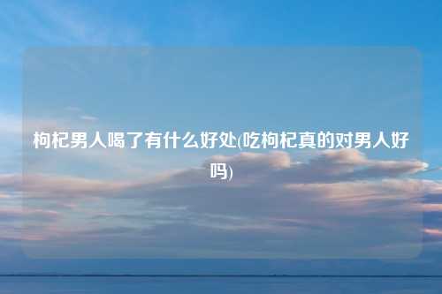 枸杞男人喝了有什么好处(吃枸杞真的对男人好吗)