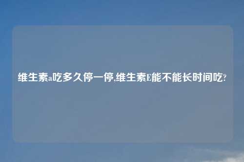 维生素a吃多久停一停,维生素E能不能长时间吃?