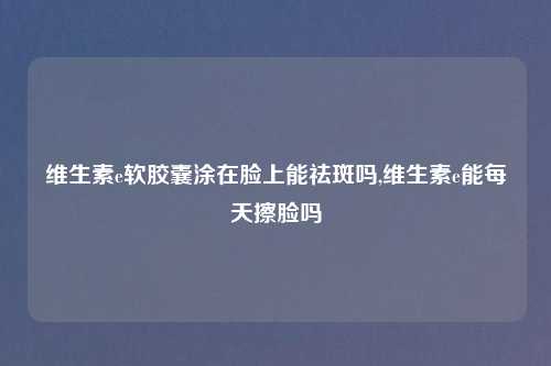 维生素e软胶囊涂在脸上能祛斑吗,维生素e能每天擦脸吗