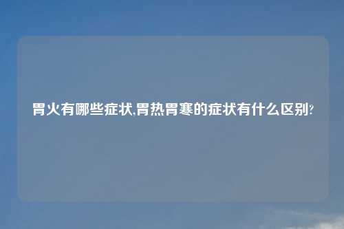 胃火有哪些症状,胃热胃寒的症状有什么区别?