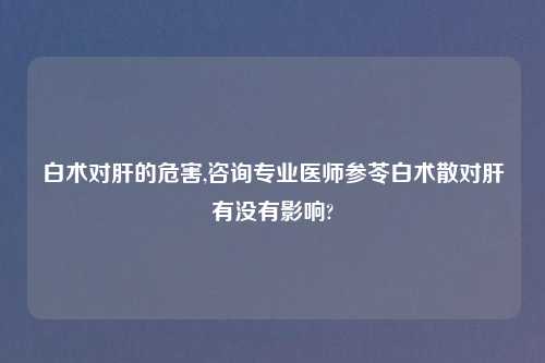 白术对肝的危害,咨询专业医师参苓白术散对肝有没有影响?
