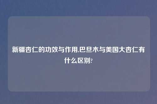 新疆杏仁的功效与作用,巴旦木与美国大杏仁有什么区别?