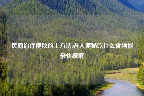 民间治疗便秘的土方法,老人便秘吃什么食物能最快缓解