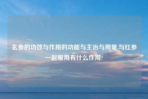 玄参的功效与作用的功能与主治与用量,与红参一起服用有什么作用?
