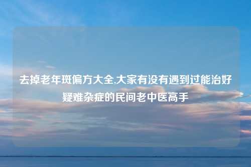 去掉老年斑偏方大全,大家有没有遇到过能治好疑难杂症的民间老中医高手