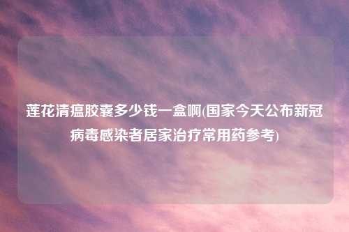 莲花清瘟胶囊多少钱一盒啊(国家今天公布新冠病毒感染者居家治疗常用药参考)