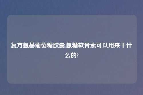 复方氨基葡萄糖胶囊,氨糖软骨素可以用来干什么的?