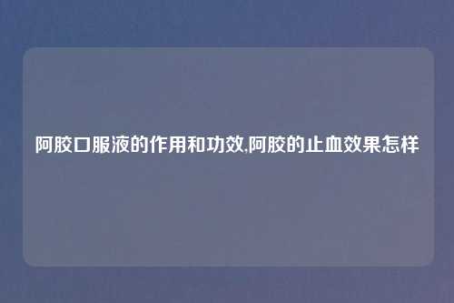 阿胶口服液的作用和功效,阿胶的止血效果怎样