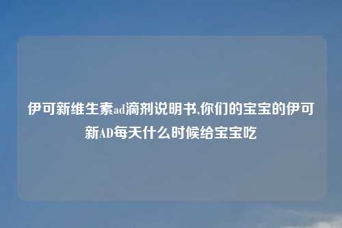伊可新维生素ad滴剂说明书,你们的宝宝的伊可新AD每天什么时候给宝宝吃