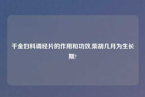 千金妇科调经片的作用和功效,柴胡几月为生长期?