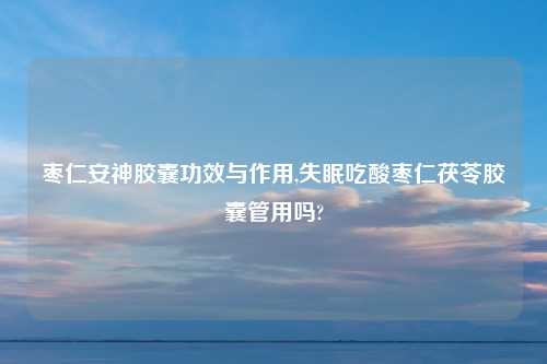 枣仁安神胶囊功效与作用,失眠吃酸枣仁茯苓胶囊管用吗?