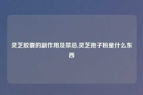 灵芝胶囊的副作用及禁忌,灵芝孢子粉是什么东西