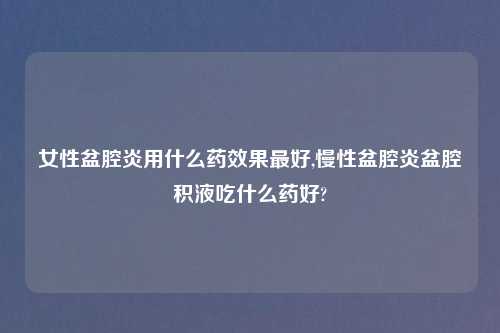 女性盆腔炎用什么药效果最好,慢性盆腔炎盆腔积液吃什么药好?