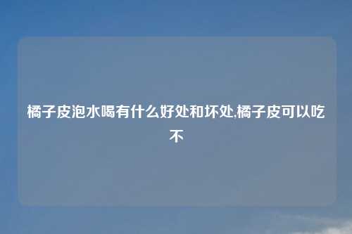 橘子皮泡水喝有什么好处和坏处,橘子皮可以吃不