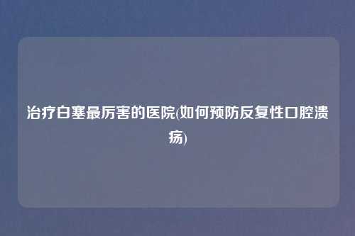 治疗白塞最厉害的医院(如何预防反复性口腔溃疡)