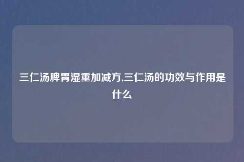 三仁汤脾胃湿重加减方,三仁汤的功效与作用是什么