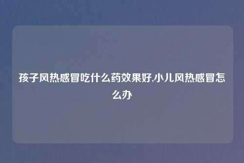 孩子风热感冒吃什么药效果好,小儿风热感冒怎么办