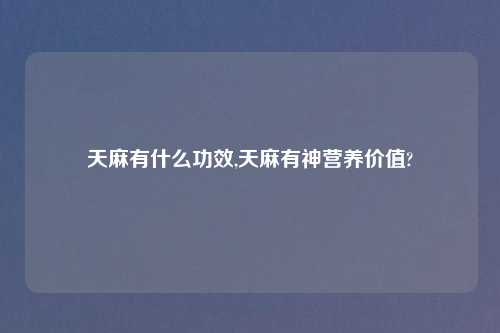 天麻有什么功效,天麻有神营养价值?