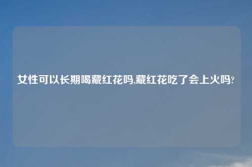 女性可以长期喝藏红花吗,藏红花吃了会上火吗?