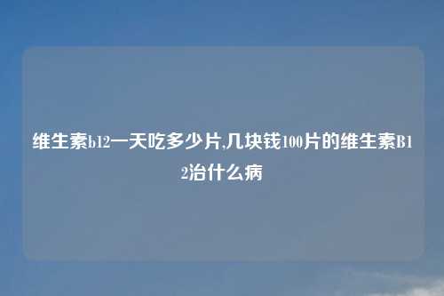 维生素b12一天吃多少片,几块钱100片的维生素B12治什么病