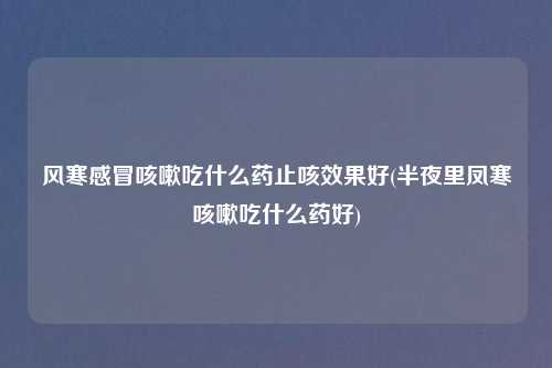 风寒感冒咳嗽吃什么药止咳效果好(半夜里凤寒咳嗽吃什么药好)