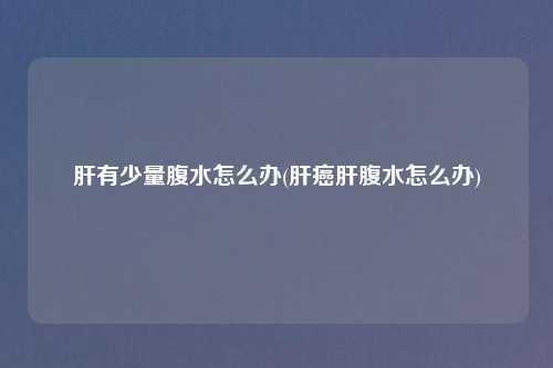肝有少量腹水怎么办(肝癌肝腹水怎么办)