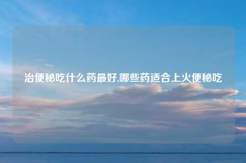 治便秘吃什么药最好,哪些药适合上火便秘吃
