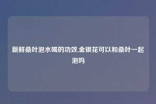 新鲜桑叶泡水喝的功效,金银花可以和桑叶一起泡吗